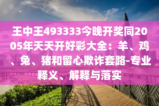 王中王493333今晚開獎同2005年天天開好彩大全：羊、雞、兔、豬和留心欺詐套路-專業釋義、解釋與落實
