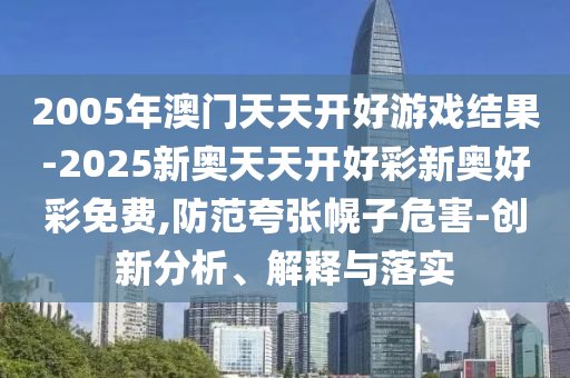 2005年澳門天天開好游戲結果-2025新奧天天開好彩新奧好彩免費,防范夸張幌子危害-創新分析、解釋與落實