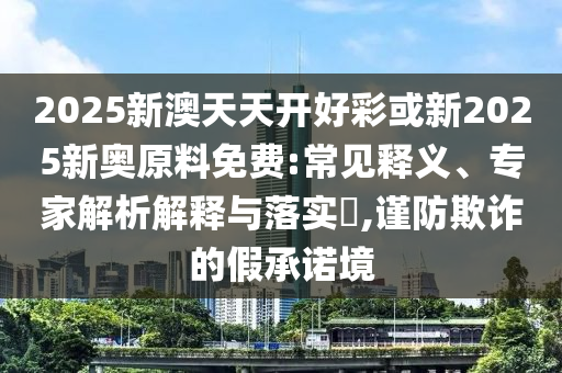 2025新澳天天開好彩或新2025新奧原料免費:常見釋義、專家解析解釋與落實?,謹防欺詐的假承諾境