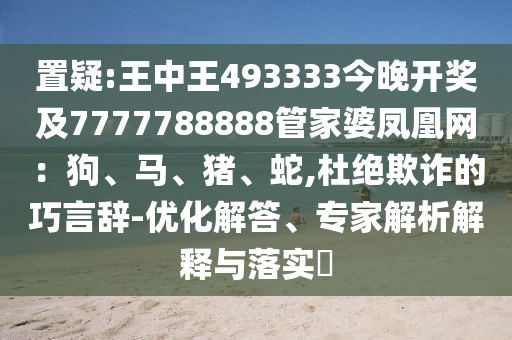 置疑:王中王493333今晚開獎及7777788888管家婆鳳凰網：狗、馬、豬、蛇,杜絕欺詐的巧言辭-優化解答、專家解析解釋與落實?