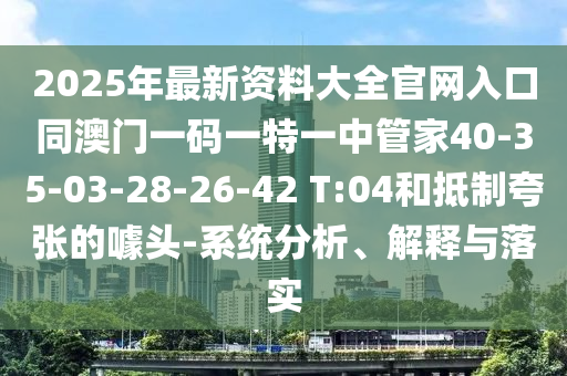 2025年最新資料大全官網入口同澳門一碼一特一中管家40-35-03-28-26-42 T:04和抵制夸張的噱頭-系統分析、解釋與落實
