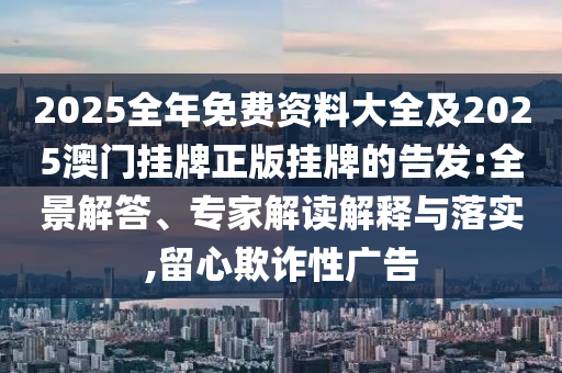 2025全年免費資料大全及2025澳門掛牌正版掛牌的告發:全景解答、專家解讀解釋與落實,留心欺詐性廣告