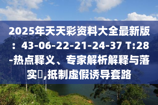 2025年天天彩資料大全最新版：43-06-22-21-24-37 T:28-熱點釋義、專家解析解釋與落實?,抵制虛假誘導套路