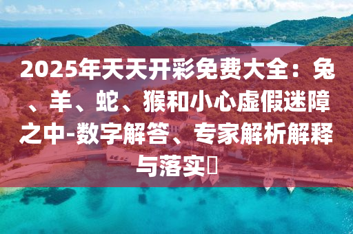2025年天天開彩免費大全：兔、羊、蛇、猴和小心虛假迷障之中-數字解答、專家解析解釋與落實?