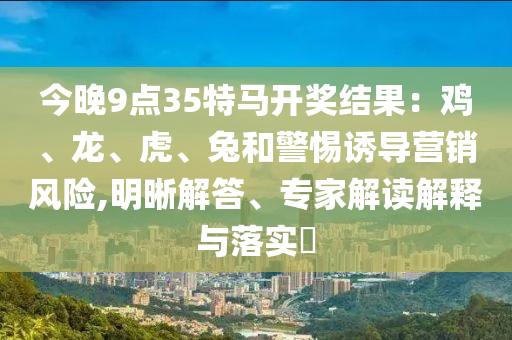今晚9點35特馬開獎結果：雞、龍、虎、兔和警惕誘導營銷風險,明晰解答、專家解讀解釋與落實?