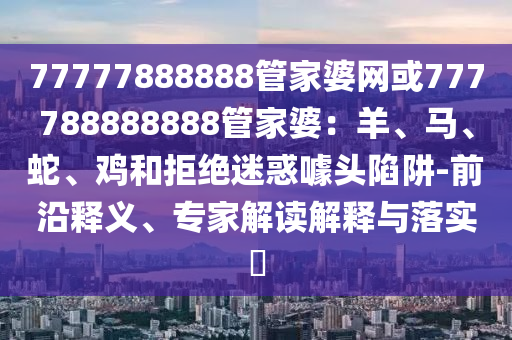 77777888888管家婆網或777788888888管家婆：羊、馬、蛇、雞和拒絕迷惑噱頭陷阱-前沿釋義、專家解讀解釋與落實?