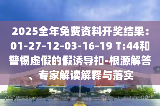 2025全年免費資料開獎結(jié)果：01-27-12-03-16-19 T:44和警惕虛假的假誘導(dǎo)扣-根源解答、專家解讀解釋與落實