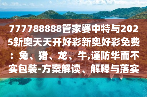 777788888管家婆中特與2025新奧天天開好彩新奧好彩免費：兔、豬、龍、牛,謹防華而不實包裝-方案解讀、解釋與落實