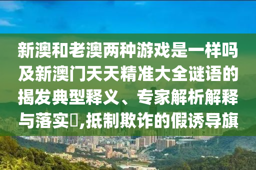 新澳和老澳兩種游戲是一樣嗎及新澳門天天精準(zhǔn)大全謎語的揭發(fā)典型釋義、專家解析解釋與落實(shí)?,抵制欺詐的假誘導(dǎo)旗