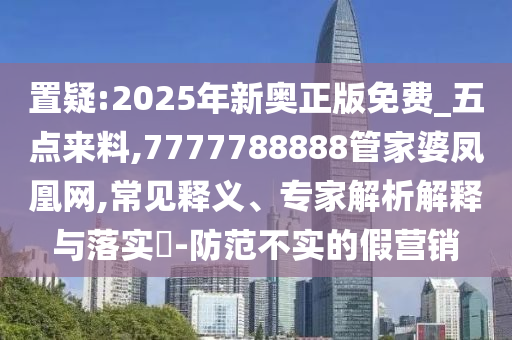 置疑:2025年新奧正版免費_五點來料,7777788888管家婆鳳凰網,常見釋義、專家解析解釋與落實?-防范不實的假營銷