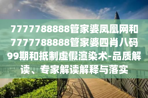 7777788888管家婆鳳凰網(wǎng)和7777788888管家婆四肖八碼99期和抵制虛假渲染術(shù)-品質(zhì)解讀、專家解讀解釋與落實