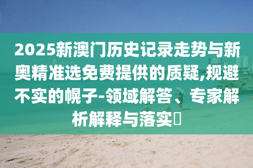 2025新澳門歷史記錄走勢與新奧精準選免費提供的質(zhì)疑,規(guī)避不實的幌子-領(lǐng)域解答、專家解析解釋與落實?