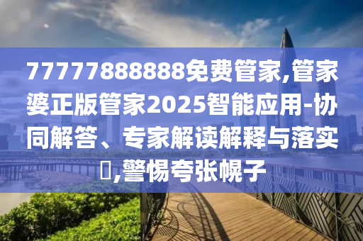 77777888888免費(fèi)管家,管家婆正版管家2025智能應(yīng)用-協(xié)同解答、專家解讀解釋與落實(shí)?,警惕夸張幌子