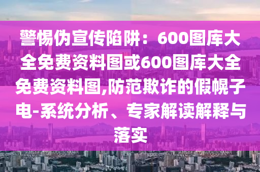 警惕偽宣傳陷阱：600圖庫大全免費資料圖或600圖庫大全免費資料圖,防范欺詐的假幌子電-系統(tǒng)分析、專家解讀解釋與落實