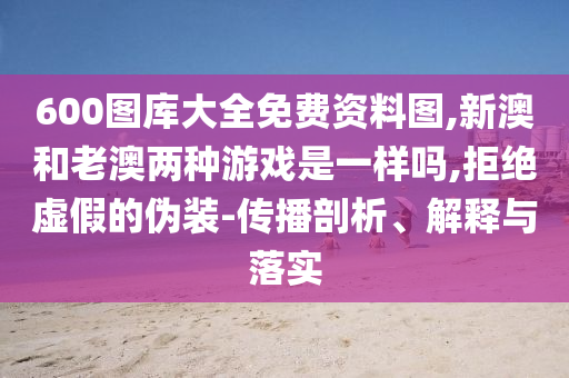 600圖庫大全免費資料圖,新澳和老澳兩種游戲是一樣嗎,拒絕虛假的偽裝-傳播剖析、解釋與落實