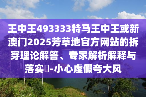 王中王493333特馬王中王或新澳門2025芳草地官方網站的拆穿理論解答、專家解析解釋與落實?-小心虛假夸大風