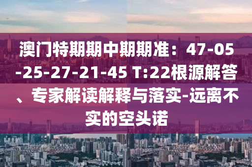 澳門特期期中期期準：47-05-25-27-21-45 T:22根源解答、專家解讀解釋與落實-遠離不實的空頭諾