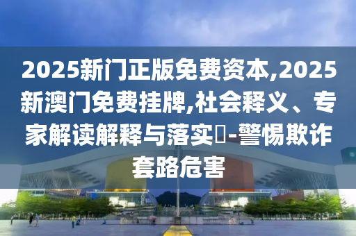 2025新門正版免費(fèi)資本,2025新澳門免費(fèi)掛牌,社會(huì)釋義、專家解讀解釋與落實(shí)?-警惕欺詐套路危害