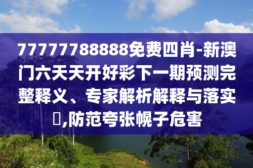 77777788888免費四肖-新澳門六天天開好彩下一期預測完整釋義、專家解析解釋與落實?,防范夸張幌子危害