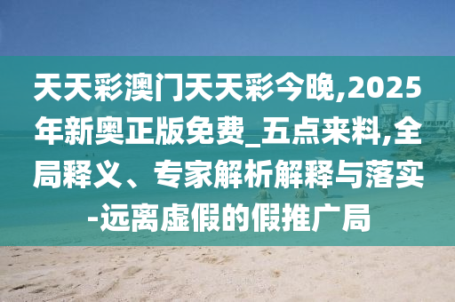 天天彩澳門天天彩今晚,2025年新奧正版免費_五點來料,全局釋義、專家解析解釋與落實-遠離虛假的假推廣局