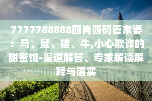 7777788888四肖四碼管家婆：馬、鼠、豬、牛,小心欺詐的甜蜜餌-渠道解答、專家解讀解釋與落實
