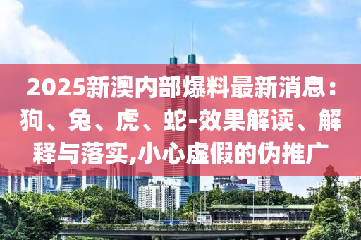 2025新澳內(nèi)部爆料最新消息：狗、兔、虎、蛇-效果解讀、解釋與落實(shí),小心虛假的偽推廣