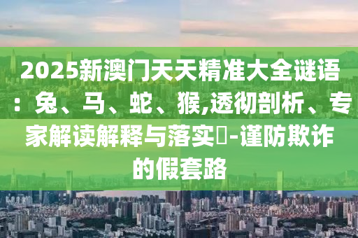2025新澳門天天精準大全謎語：兔、馬、蛇、猴,透徹剖析、專家解讀解釋與落實?-謹防欺詐的假套路