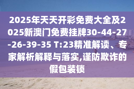 2025年天天開彩免費大全及2025新澳門免費掛牌30-44-27-26-39-35 T:23精準解讀、專家解析解釋與落實,謹防欺詐的假包裝鎖