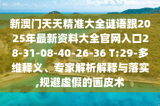 新澳門天天精準大全謎語跟2025年最新資料大全官網入口28-31-08-40-26-36 T:29-多維釋義、專家解析解釋與落實,規避虛假的畫皮術