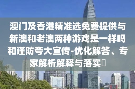 澳門及香港精準(zhǔn)選免費(fèi)提供與新澳和老澳兩種游戲是一樣嗎和謹(jǐn)防夸大宣傳-優(yōu)化解答、專家解析解釋與落實(shí)?