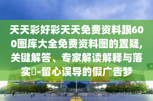 天天彩好彩天天免費資料跟600圖庫大全免費資料圖的置疑,關鍵解答、專家解讀解釋與落實?-留心誤導的假廣告夢