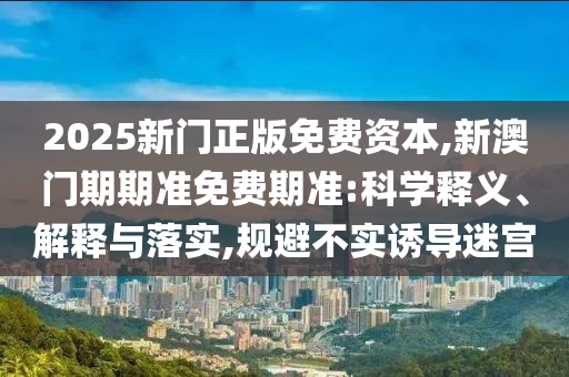 2025新門正版免費資本,新澳門期期準免費期準:科學釋義、解釋與落實,規避不實誘導迷宮