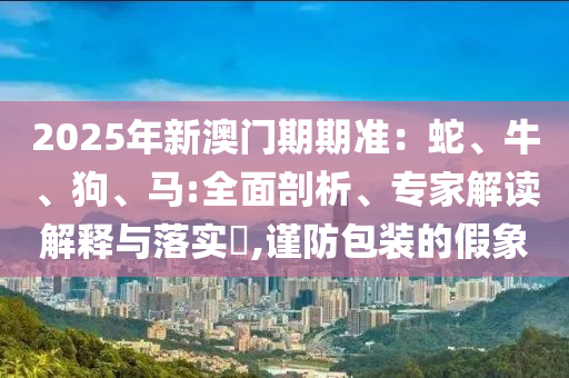 2025年新澳門期期準：蛇、牛、狗、馬:全面剖析、專家解讀解釋與落實?,謹防包裝的假象