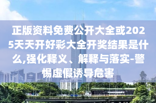 正版資料免費公開大全或2025天天開好彩大全開獎結果是什么,強化釋義、解釋與落實-警惕虛假誘導危害