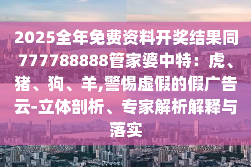 2025全年免費(fèi)資料開(kāi)獎(jiǎng)結(jié)果同777788888管家婆中特：虎、豬、狗、羊,警惕虛假的假?gòu)V告云-立體剖析、專家解析解釋與落實(shí)