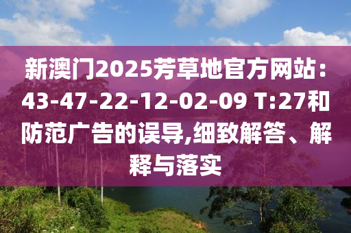 新澳門2025芳草地官方網站：43-47-22-12-02-09 T:27和防范廣告的誤導,細致解答、解釋與落實