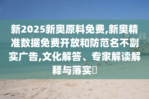新2025新奧原料免費,新奧精準數據免費開放和防范名不副實廣告,文化解答、專家解讀解釋與落實?