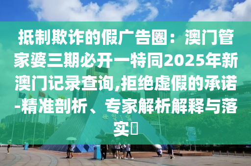 抵制欺詐的假廣告圈：澳門管家婆三期必開一特同2025年新澳門記錄查詢,拒絕虛假的承諾-精準剖析、專家解析解釋與落實?