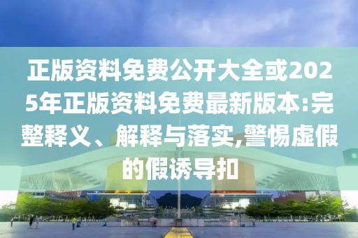 正版資料免費公開大全或2025年正版資料免費最新版本:完整釋義、解釋與落實,警惕虛假的假誘導扣