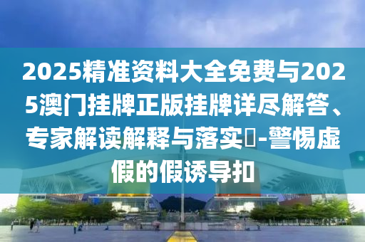 2025精準(zhǔn)資料大全免費(fèi)與2025澳門掛牌正版掛牌詳盡解答、專家解讀解釋與落實(shí)?-警惕虛假的假誘導(dǎo)扣