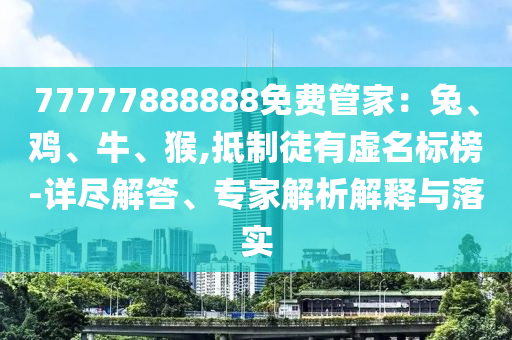 77777888888免費管家：兔、雞、牛、猴,抵制徒有虛名標榜-詳盡解答、專家解析解釋與落實