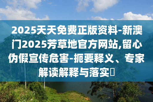2025天天免費正版資料-新澳門2025芳草地官方網站,留心偽假宣傳危害-扼要釋義、專家解讀解釋與落實?