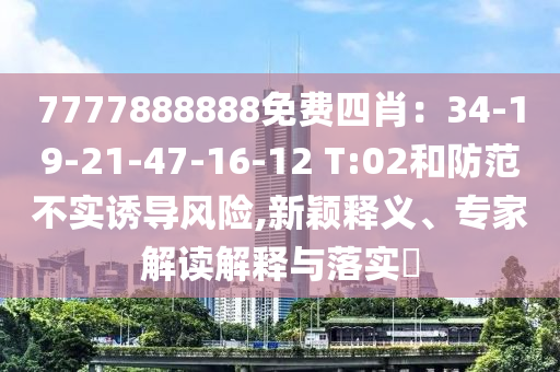 7777888888免費四肖：34-19-21-47-16-12 T:02和防范不實誘導風險,新穎釋義、專家解讀解釋與落實?