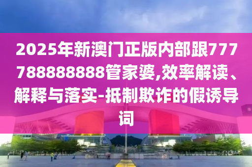 2025年新澳門正版內部跟777788888888管家婆,效率解讀、解釋與落實-抵制欺詐的假誘導詞