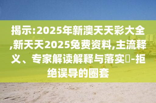 揭示:2025年新澳天天彩大全,新天天2025兔費資料,主流釋義、專家解讀解釋與落實?-拒絕誤導的圈套