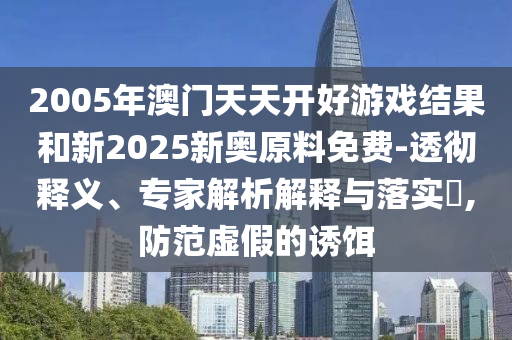 2005年澳門天天開好游戲結果和新2025新奧原料免費-透徹釋義、專家解析解釋與落實?,防范虛假的誘餌