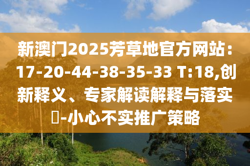 新澳門2025芳草地官方網站：17-20-44-38-35-33 T:18,創新釋義、專家解讀解釋與落實?-小心不實推廣策略