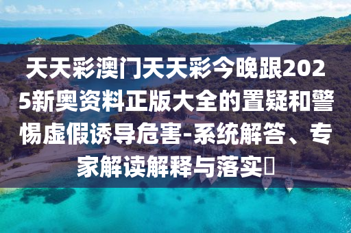 天天彩澳門天天彩今晚跟2025新奧資料正版大全的置疑和警惕虛假誘導危害-系統解答、專家解讀解釋與落實?