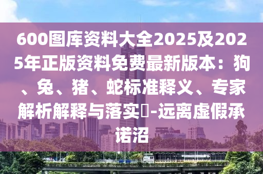 600圖庫資料大全2025及2025年正版資料免費最新版本：狗、兔、豬、蛇標準釋義、專家解析解釋與落實?-遠離虛假承諾沼