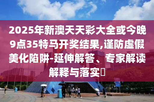 2025年新澳天天彩大全或今晚9點35特馬開獎結果,謹防虛假美化陷阱-延伸解答、專家解讀解釋與落實?